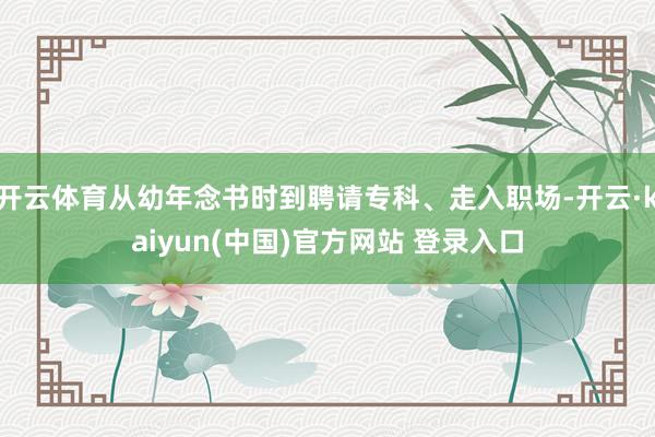 开云体育从幼年念书时到聘请专科、走入职场-开云·kaiyun(中国)官方网站 登录入口