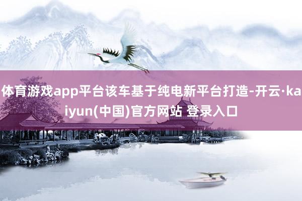 体育游戏app平台该车基于纯电新平台打造-开云·kaiyun(中国)官方网站 登录入口