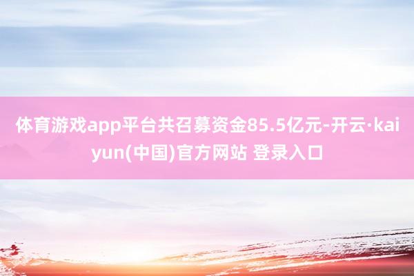 体育游戏app平台共召募资金85.5亿元-开云·kaiyun(中国)官方网站 登录入口