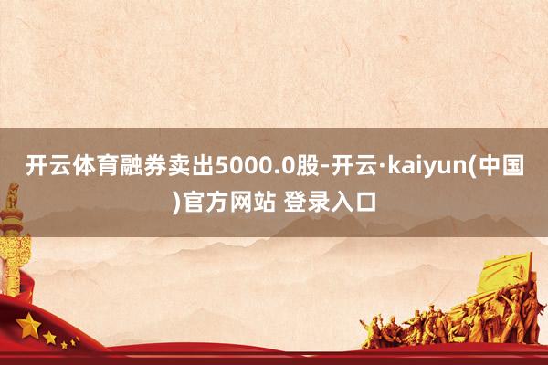 开云体育融券卖出5000.0股-开云·kaiyun(中国)官方网站 登录入口