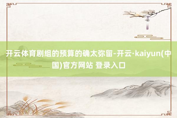 开云体育剧组的预算的确太弥留-开云·kaiyun(中国)官方网站 登录入口
