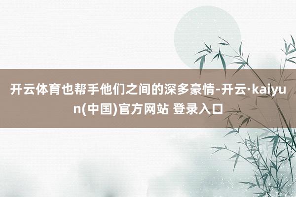 开云体育也帮手他们之间的深多豪情-开云·kaiyun(中国)官方网站 登录入口