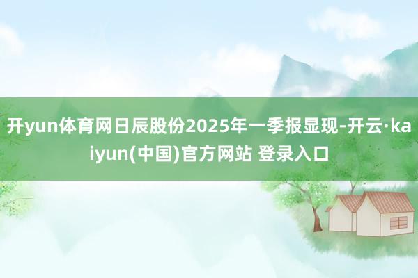 开yun体育网日辰股份2025年一季报显现-开云·kaiyun(中国)官方网站 登录入口