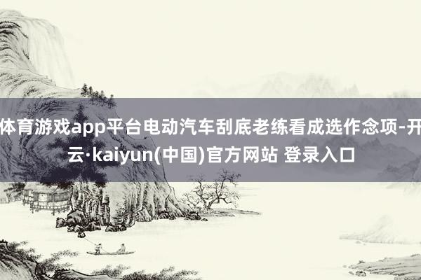 体育游戏app平台电动汽车刮底老练看成选作念项-开云·kaiyun(中国)官方网站 登录入口