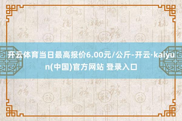 开云体育当日最高报价6.00元/公斤-开云·kaiyun(中国)官方网站 登录入口