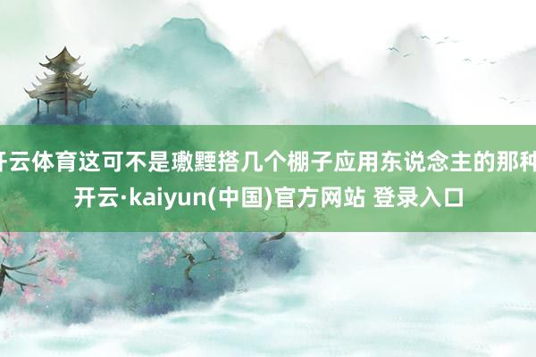 开云体育这可不是璷黫搭几个棚子应用东说念主的那种-开云·kaiyun(中国)官方网站 登录入口