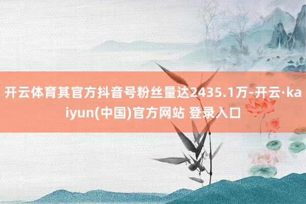 开云体育其官方抖音号粉丝量达2435.1万-开云·kaiyun(中国)官方网站 登录入口