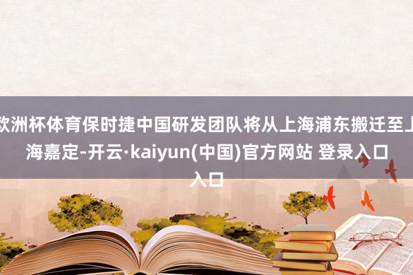 欧洲杯体育保时捷中国研发团队将从上海浦东搬迁至上海嘉定-开云·kaiyun(中国)官方网站 登录入口