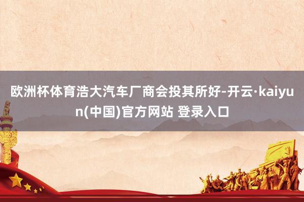 欧洲杯体育浩大汽车厂商会投其所好-开云·kaiyun(中国)官方网站 登录入口