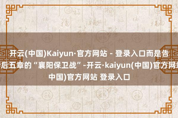 开云(中国)Kaiyun·官方网站 - 登录入口而是告成瞄准原著后五章的“襄阳保卫战”-开云·kaiyun(中国)官方网站 登录入口