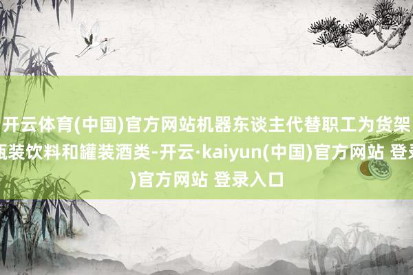 开云体育(中国)官方网站机器东谈主代替职工为货架补充瓶装饮料和罐装酒类-开云·kaiyun(中国)官方网站 登录入口