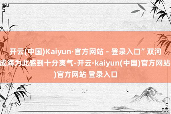 开云(中国)Kaiyun·官方网站 - 登录入口”双河村村民李成海为此感到十分爽气-开云·kaiyun(中国)官方网站 登录入口