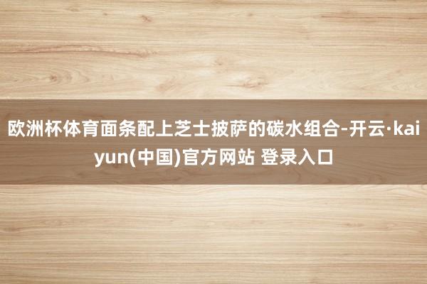 欧洲杯体育面条配上芝士披萨的碳水组合-开云·kaiyun(中国)官方网站 登录入口
