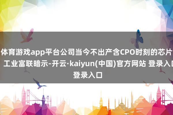 体育游戏app平台公司当今不出产含CPO时刻的芯片；工业富联暗示-开云·kaiyun(中国)官方网站 登录入口