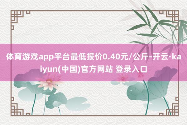 体育游戏app平台最低报价0.40元/公斤-开云·kaiyun(中国)官方网站 登录入口