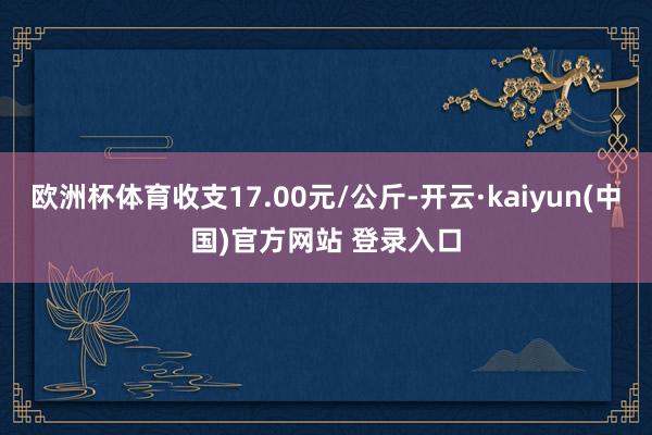 欧洲杯体育收支17.00元/公斤-开云·kaiyun(中国)官方网站 登录入口