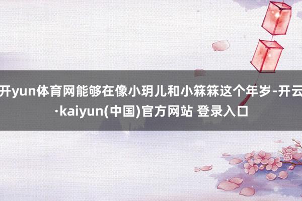 开yun体育网能够在像小玥儿和小箖箖这个年岁-开云·kaiyun(中国)官方网站 登录入口