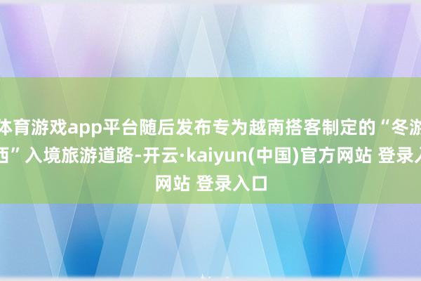 体育游戏app平台随后发布专为越南搭客制定的“冬游广西”入境旅游道路-开云·kaiyun(中国)官方网站 登录入口