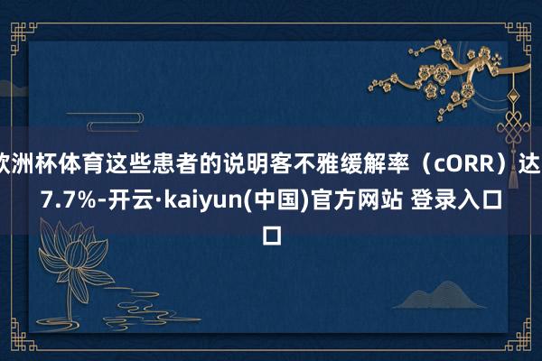 欧洲杯体育这些患者的说明客不雅缓解率（cORR）达27.7%-开云·kaiyun(中国)官方网站 登录入口
