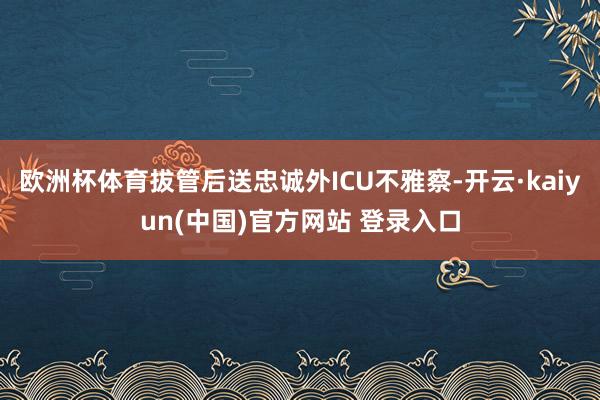 欧洲杯体育拔管后送忠诚外ICU不雅察-开云·kaiyun(中国)官方网站 登录入口