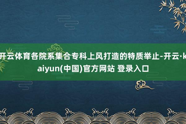 开云体育各院系集合专科上风打造的特质举止-开云·kaiyun(中国)官方网站 登录入口