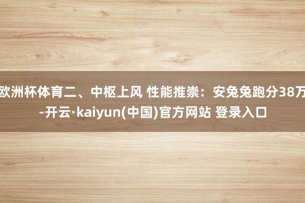 欧洲杯体育二、中枢上风 性能推崇：安兔兔跑分38万-开云·kaiyun(中国)官方网站 登录入口