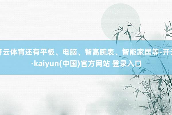 开云体育还有平板、电脑、智高腕表、智能家居等-开云·kaiyun(中国)官方网站 登录入口