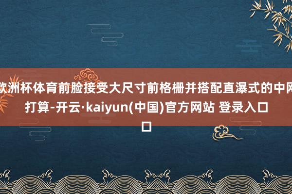 欧洲杯体育前脸接受大尺寸前格栅并搭配直瀑式的中网打算-开云·kaiyun(中国)官方网站 登录入口