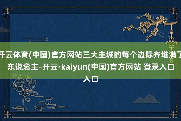 开云体育(中国)官方网站三大主城的每个边际齐堆满了东说念主-开云·kaiyun(中国)官方网站 登录入口