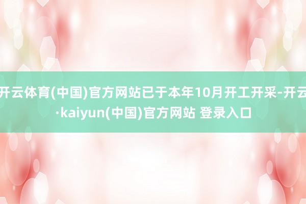 开云体育(中国)官方网站已于本年10月开工开采-开云·kaiyun(中国)官方网站 登录入口