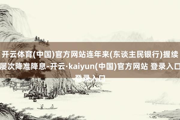 开云体育(中国)官方网站连年来(东谈主民银行)握续屡次降准降息-开云·kaiyun(中国)官方网站 登录入口