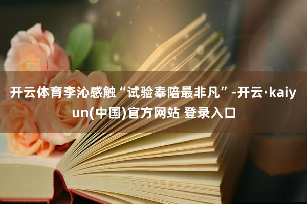 开云体育李沁感触“试验奉陪最非凡”-开云·kaiyun(中国)官方网站 登录入口