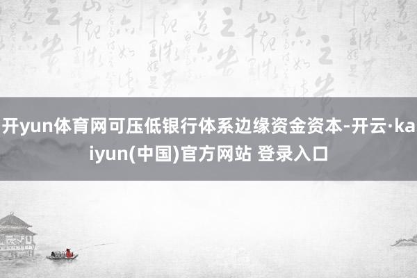 开yun体育网可压低银行体系边缘资金资本-开云·kaiyun(中国)官方网站 登录入口