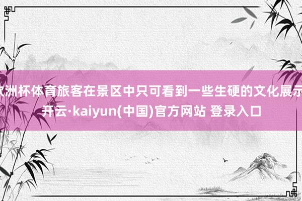 欧洲杯体育旅客在景区中只可看到一些生硬的文化展示-开云·kaiyun(中国)官方网站 登录入口