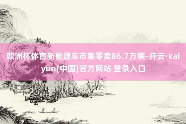 欧洲杯体育新能源车市集零卖86.7万辆-开云·kaiyun(中国)官方网站 登录入口