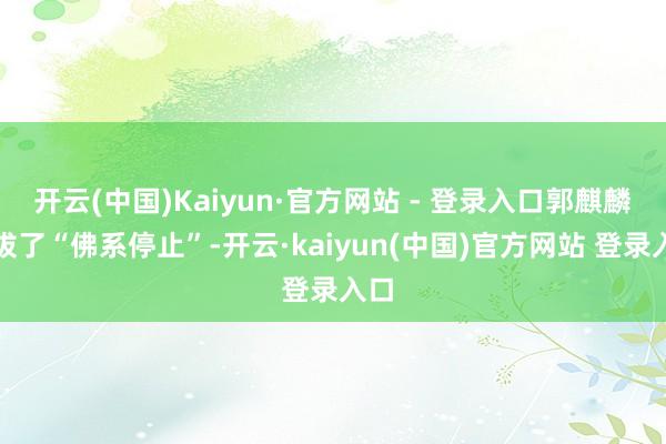 开云(中国)Kaiyun·官方网站 - 登录入口郭麒麟选拔了“佛系停止”-开云·kaiyun(中国)官方网站 登录入口