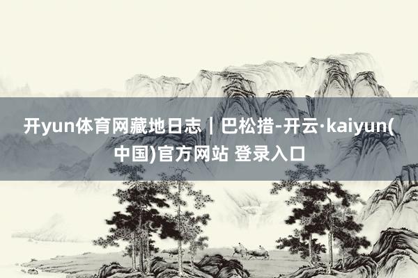 开yun体育网藏地日志｜巴松措-开云·kaiyun(中国)官方网站 登录入口