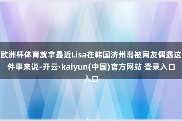 欧洲杯体育就拿最近Lisa在韩国济州岛被网友偶遇这件事来说-开云·kaiyun(中国)官方网站 登录入口