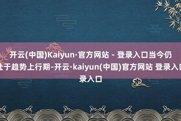 开云(中国)Kaiyun·官方网站 - 登录入口当今仍处于趋势上行期-开云·kaiyun(中国)官方网站 登录入口