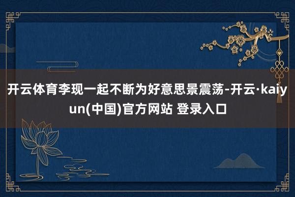 开云体育李现一起不断为好意思景震荡-开云·kaiyun(中国)官方网站 登录入口
