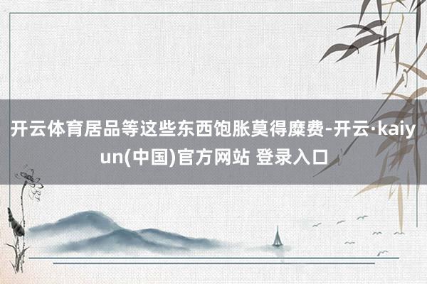 开云体育居品等这些东西饱胀莫得糜费-开云·kaiyun(中国)官方网站 登录入口