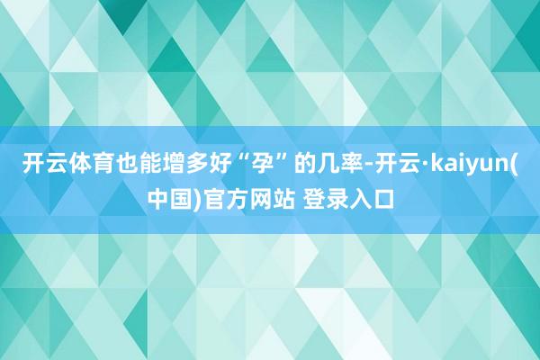开云体育也能增多好“孕”的几率-开云·kaiyun(中国)官方网站 登录入口