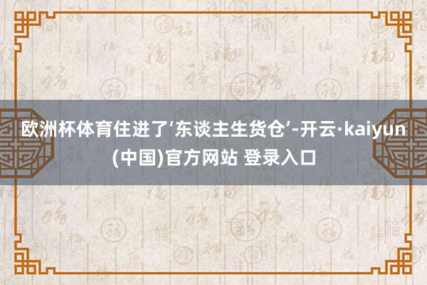 欧洲杯体育住进了‘东谈主生货仓’-开云·kaiyun(中国)官方网站 登录入口