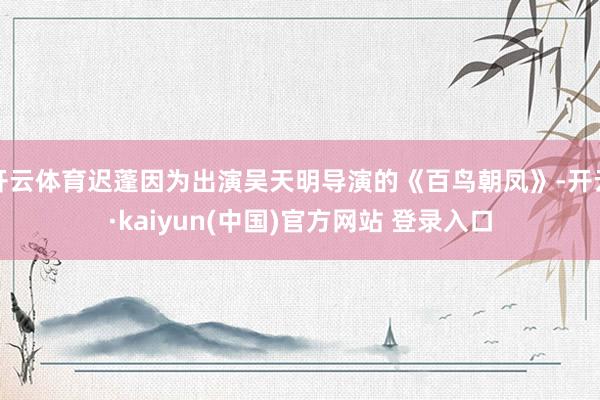 开云体育迟蓬因为出演吴天明导演的《百鸟朝凤》-开云·kaiyun(中国)官方网站 登录入口