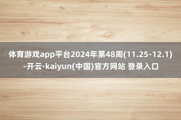 体育游戏app平台2024年第48周(11.25-12.1)-开云·kaiyun(中国)官方网站 登录入口