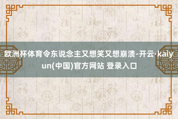 欧洲杯体育令东说念主又想笑又想崩溃-开云·kaiyun(中国)官方网站 登录入口