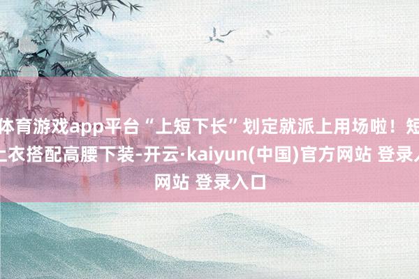 体育游戏app平台“上短下长”划定就派上用场啦！短款上衣搭配高腰下装-开云·kaiyun(中国)官方网站 登录入口