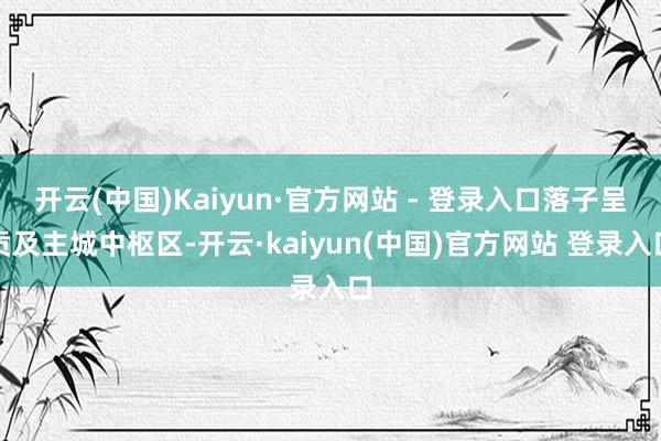 开云(中国)Kaiyun·官方网站 - 登录入口落子呈贡及主城中枢区-开云·kaiyun(中国)官方网站 登录入口