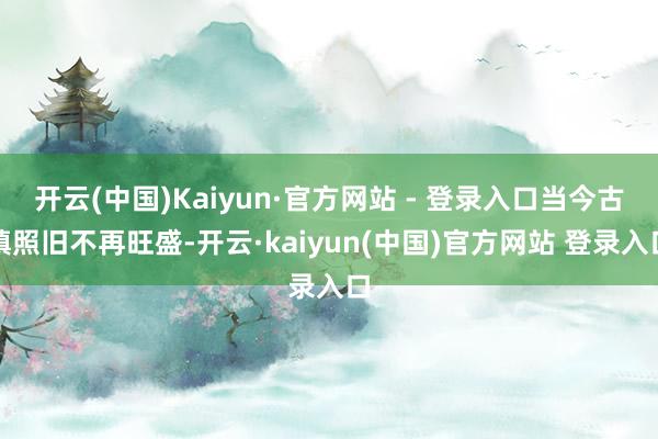 开云(中国)Kaiyun·官方网站 - 登录入口当今古镇照旧不再旺盛-开云·kaiyun(中国)官方网站 登录入口