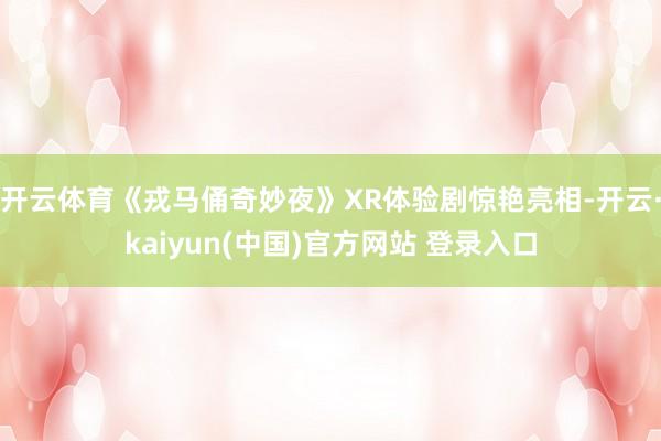 开云体育《戎马俑奇妙夜》XR体验剧惊艳亮相-开云·kaiyun(中国)官方网站 登录入口